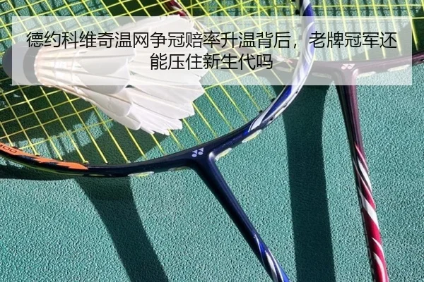 德约科维奇温网争冠赔率升温背后，老牌冠军还能压住新生代吗